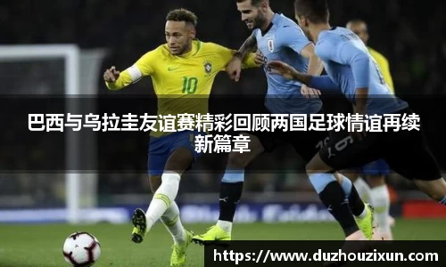 巴西与乌拉圭友谊赛精彩回顾两国足球情谊再续新篇章