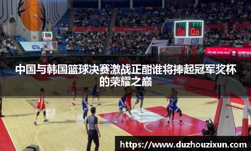 中国与韩国篮球决赛激战正酣谁将捧起冠军奖杯的荣耀之巅
